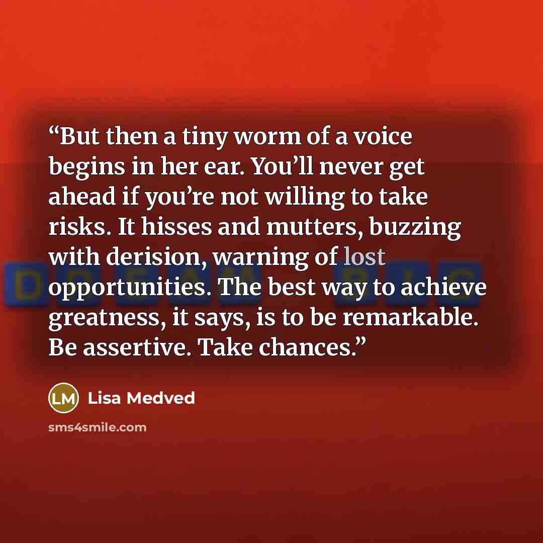 “But then a tiny worm of a voice begins in her ear. You’ll never get ahead if you’re not willing to take risks. It hisses and mutters, buzzing with derision, warning of lost opportunities. The best way to achieve greatness, it says, is to be remarkable. Be assertive. Take chances.” quote by Lisa Medved