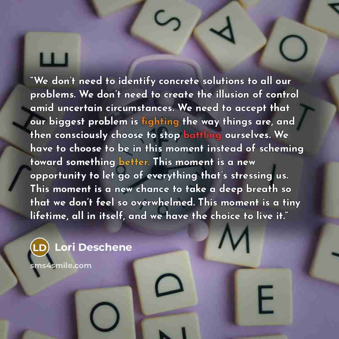 “We don’t need to identify concrete solutions to all our problems. We don’t need to create the illusion of control amid uncertain circumstances. We need to accept that our biggest problem is fighting the way things are, and then consciously choose to stop battling ourselves. We have to choose to be…” quote by Lori Deschene
