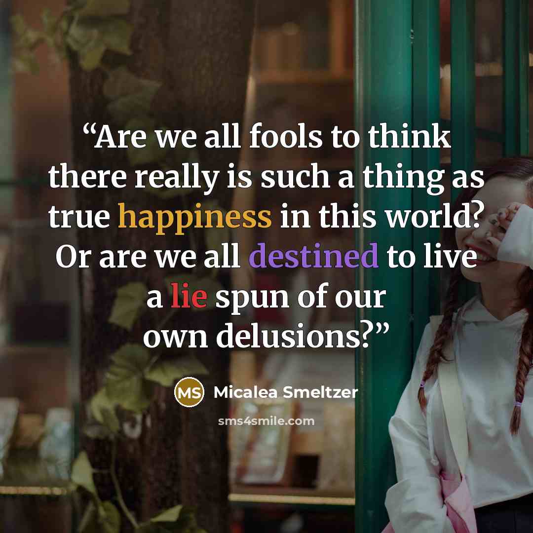 “Are we all fools to think there really is such a thing as true happiness in this world? Or are we all destined to live a lie spun of our own delusions?” quote by Micalea Smeltzer