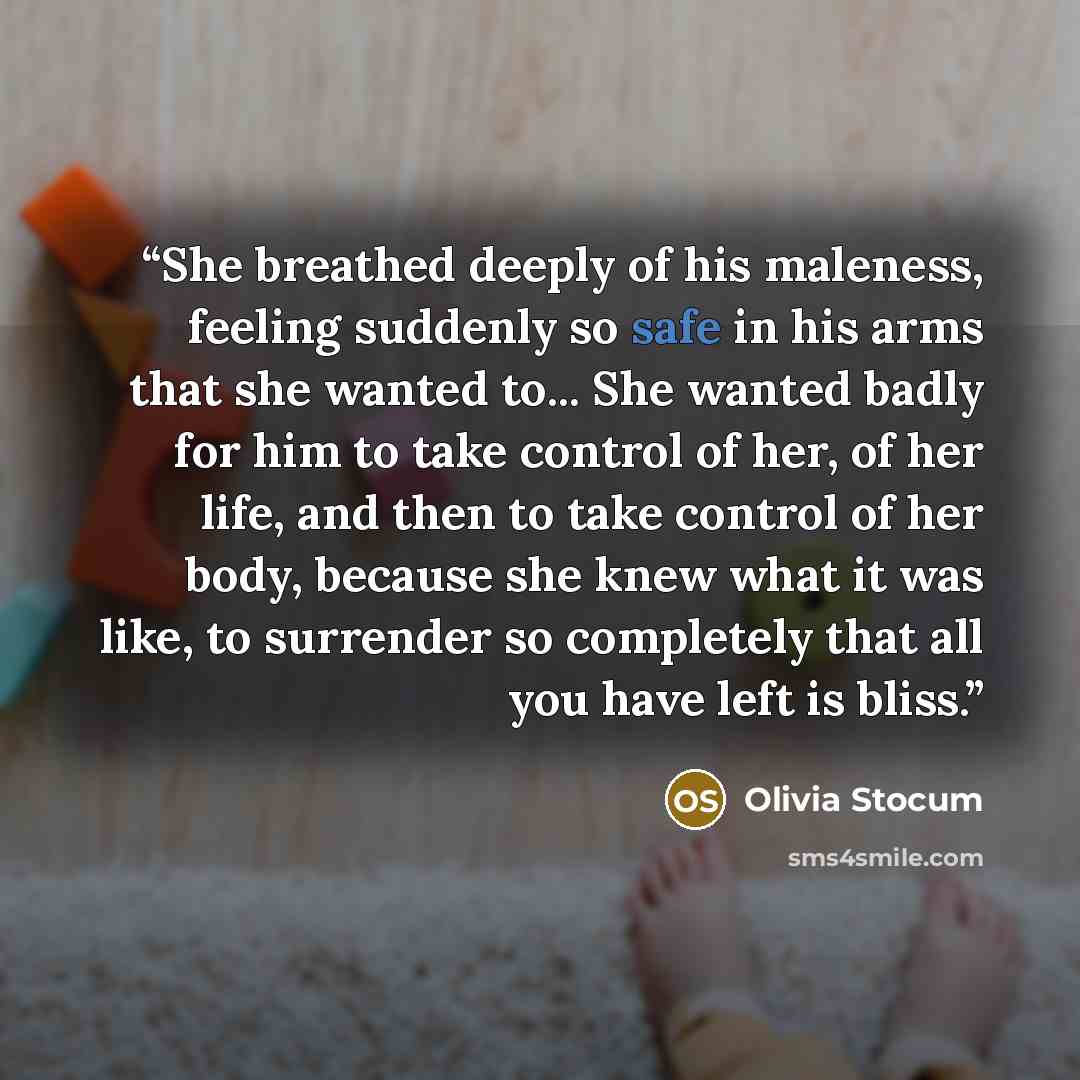 “She breathed deeply of his maleness, feeling suddenly so safe in his arms that she wanted to... She wanted badly for him to take control of her, of her life, and then to take control of her body, because she knew what it was like, to surrender so completely that all you have left is bliss.” quote by Olivia Stocum
