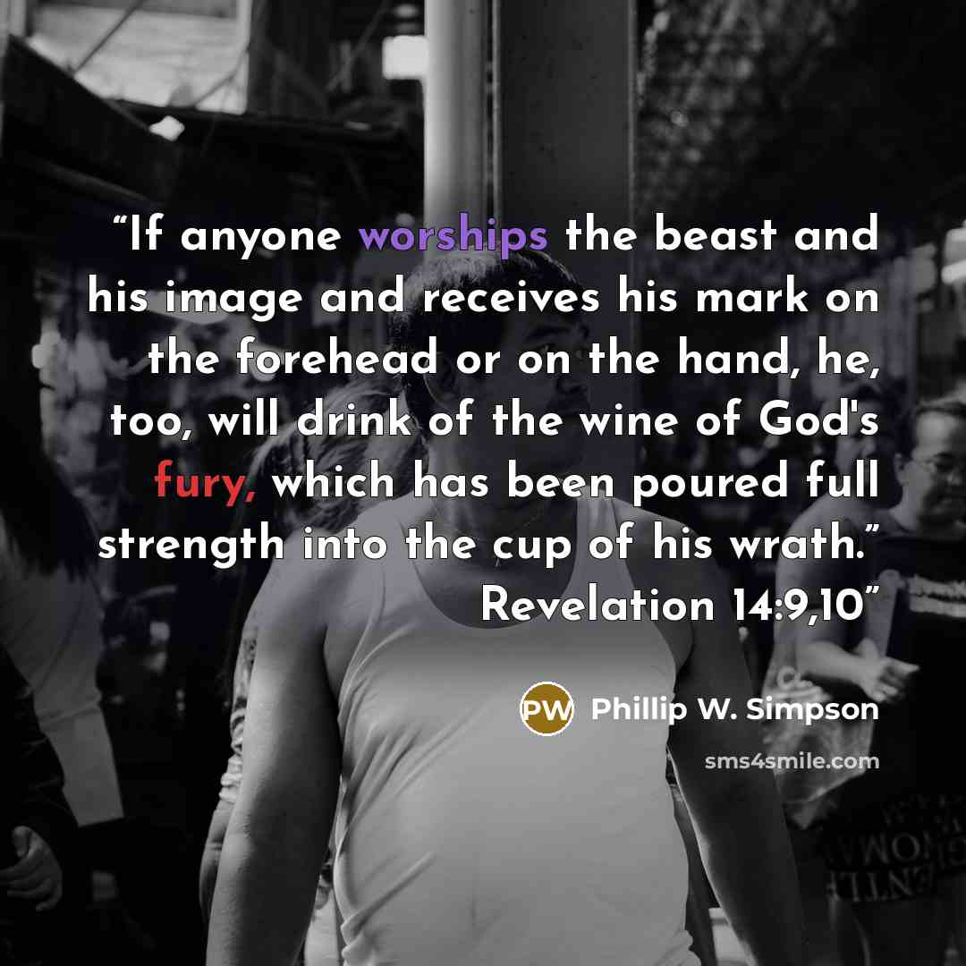 “If anyone worships the beast and his image and receives his mark on the forehead or on the hand, he, too, will drink of the wine of God's fury, which has been poured full strength into the cup of his wrath.” Revelation 14:9,10” quote by Phillip W. Simpson