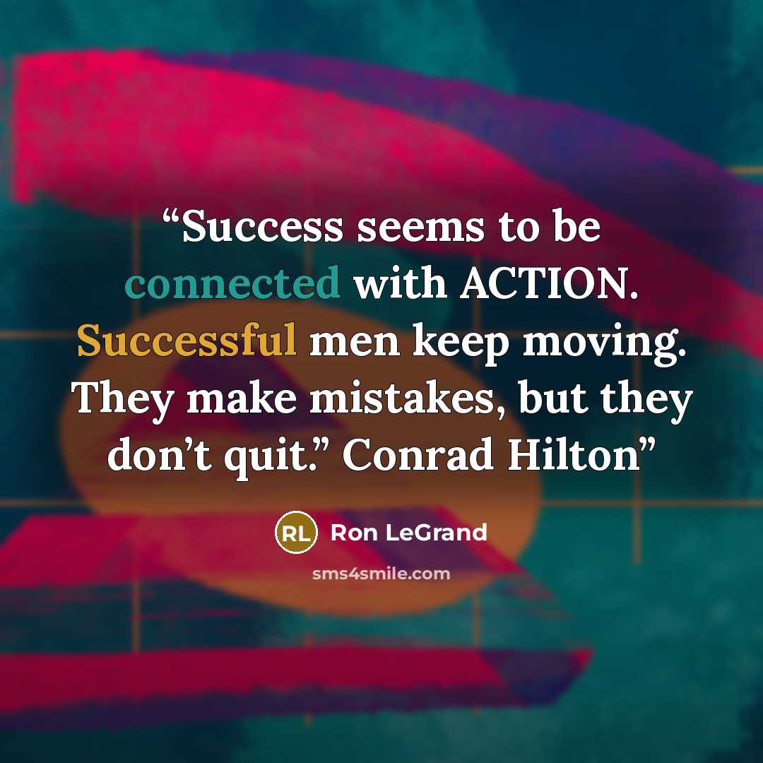 “Success seems to be connected with ACTION. Successful men keep moving. They make mistakes, but they don’t quit.” Conrad Hilton” quote by Ron LeGrand