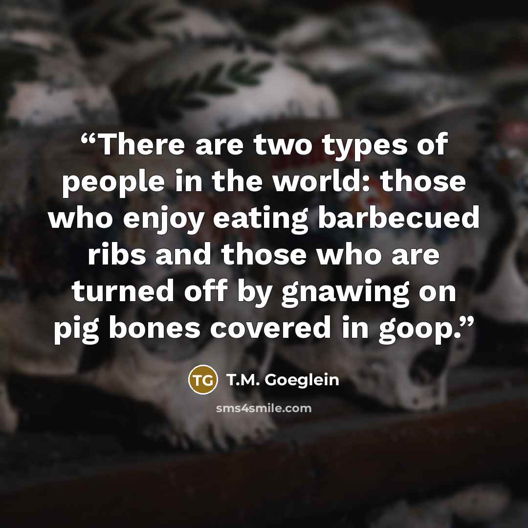 “There are two types of people in the world: those who enjoy eating barbecued ribs and those who are turned off by gnawing on pig bones covered in goop.” quote by T.M. Goeglein