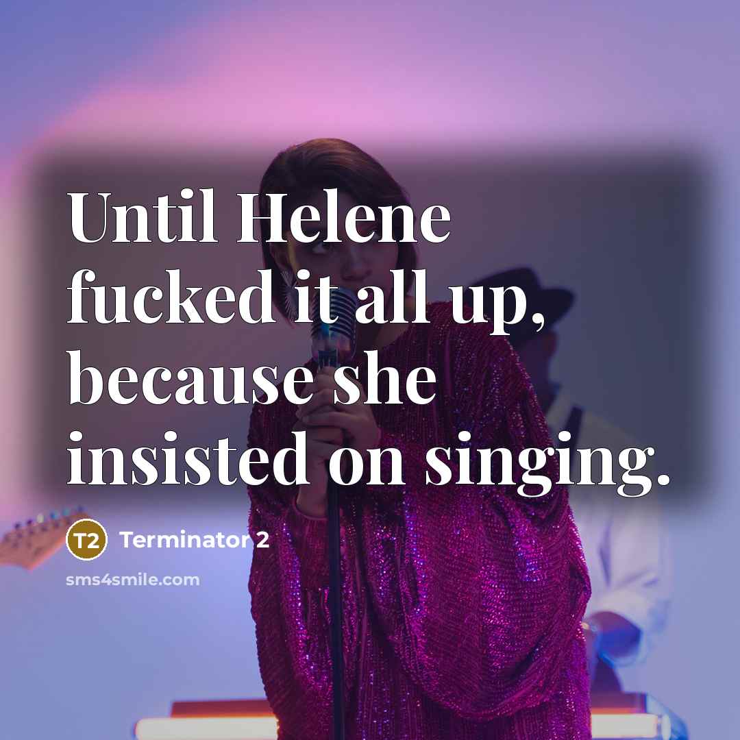 “Until Helene fucked it all up, because she insisted on singing.” quote by Terminator 2