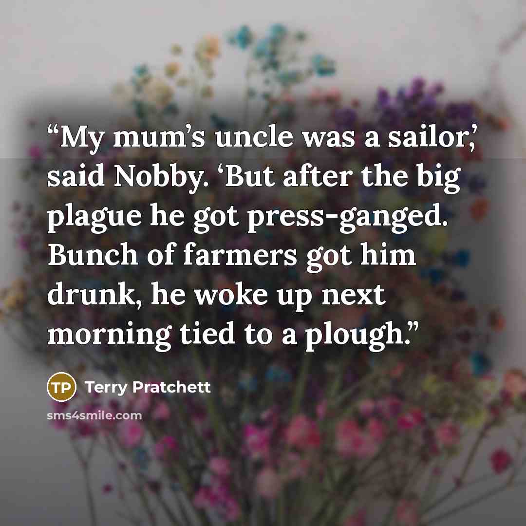 “My mum’s uncle was a sailor,’ said Nobby. ‘But after the big plague he got press-ganged. Bunch of farmers got him drunk, he woke up next morning tied to a plough.” quote by Terry Pratchett