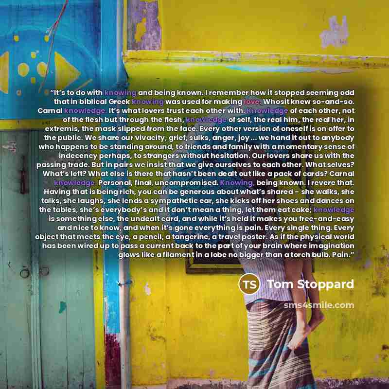 “It’s to do with knowing and being known. I remember how it stopped seeming odd that in biblical Greek knowing was used for making love. Whosit knew so-and-so. Carnal knowledge. It’s what lovers trust each other with. Knowledge of each other, not of the flesh but through the flesh, knowledge of…” quote by Tom Stoppard