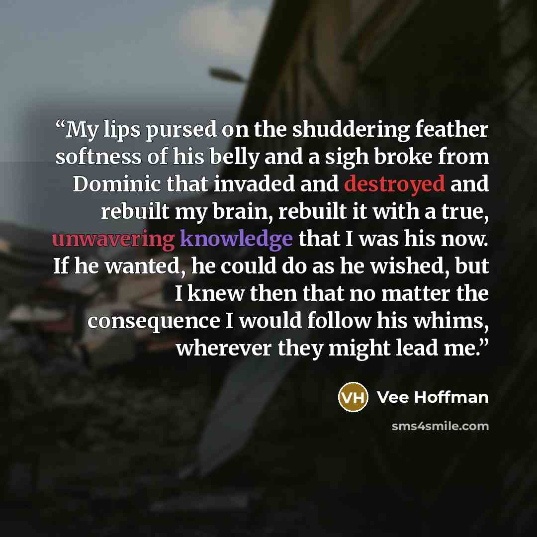 “My lips pursed on the shuddering feather softness of his belly and a sigh broke from Dominic that invaded and destroyed and rebuilt my brain, rebuilt it with a true, unwavering knowledge that I was his now. If he wanted, he could do as he wished, but I knew then that no matter the consequence I…” quote by Vee Hoffman