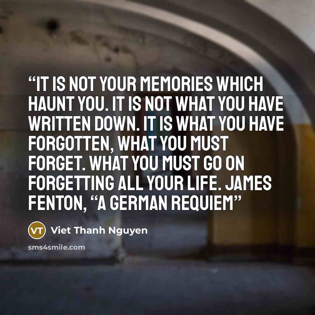 “It is not your memories which haunt you. It is not what you have written down. It is what you have forgotten, what you must forget. What you must go on forgetting all your life. James Fenton, “A German Requiem” quote by Viet Thanh Nguyen