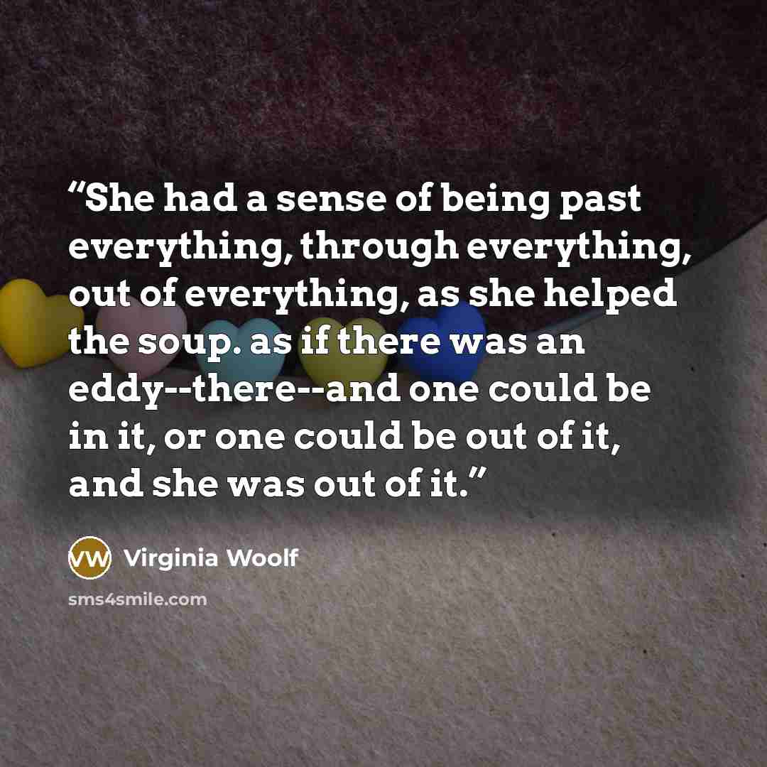 “She had a sense of being past everything, through everything, out of everything, as she helped the soup. as if there was an eddy--there--and one could be in it, or one could be out of it, and she was out of it.” quote by Virginia Woolf