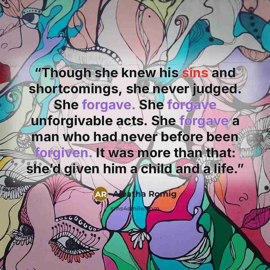 “Though she knew his sins and shortcomings, she never judged. She forgave. She forgave unforgivable acts. She forgave a man who had never before been forgiven. It was more than that: she’d given him a child and a life.” quote by Aleatha Romig