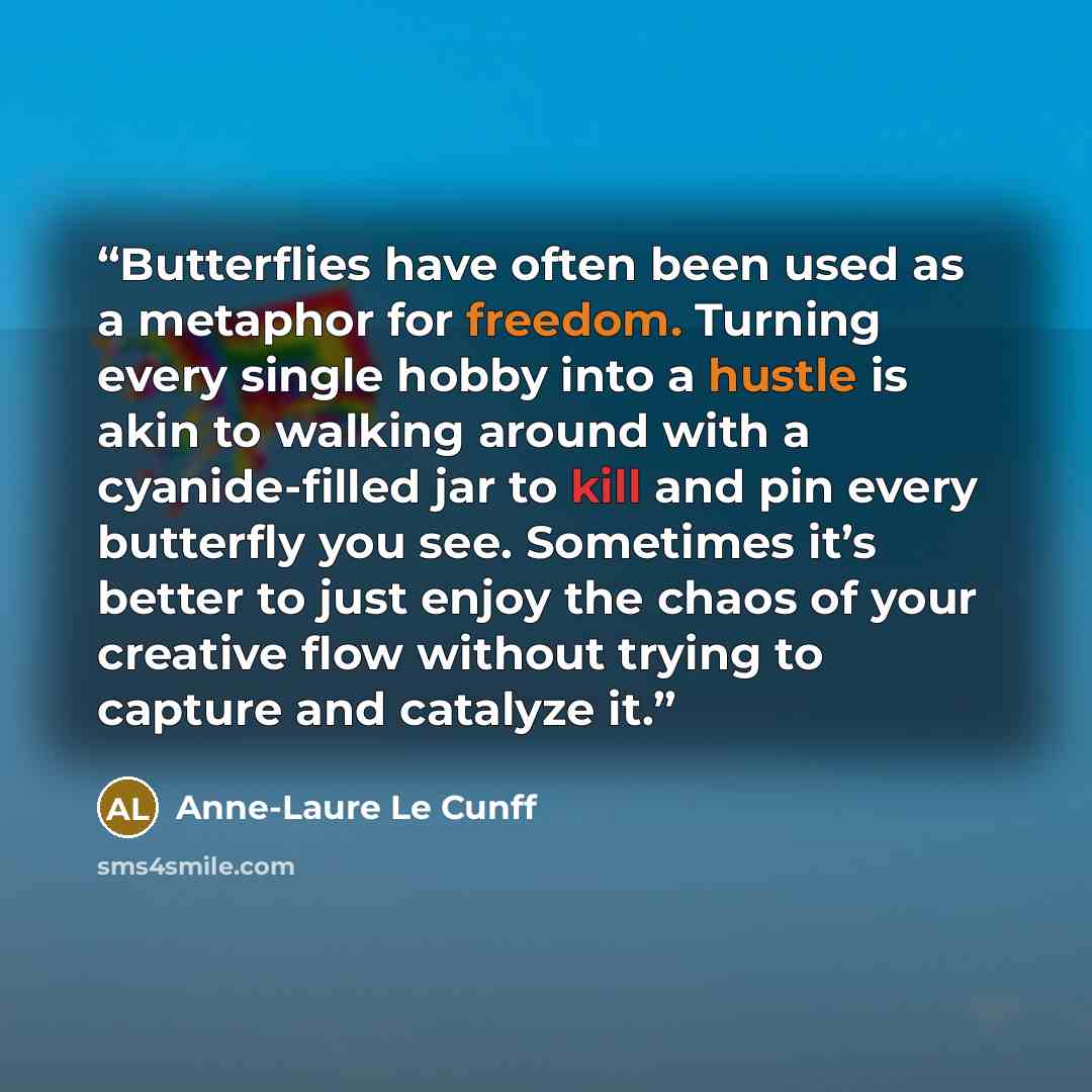“Butterflies have often been used as a metaphor for freedom. Turning every single hobby into a hustle is akin to walking around with a cyanide-filled jar to kill and pin every butterfly you see. Sometimes it’s better to just enjoy the chaos of your creative flow without trying to capture and…” quote by Anne-Laure Le Cunff