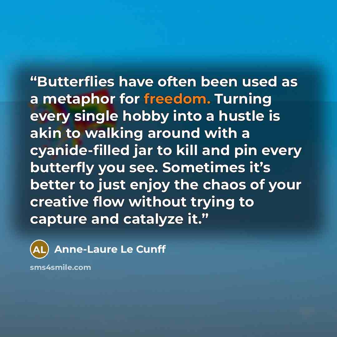 “Butterflies have often been used as a metaphor for freedom. Turning every single hobby into a hustle is akin to walking around with a cyanide-filled jar to kill and pin every butterfly you see. Sometimes it’s better to just enjoy the chaos of your creative flow without trying to capture and…” quote by Anne-Laure Le Cunff