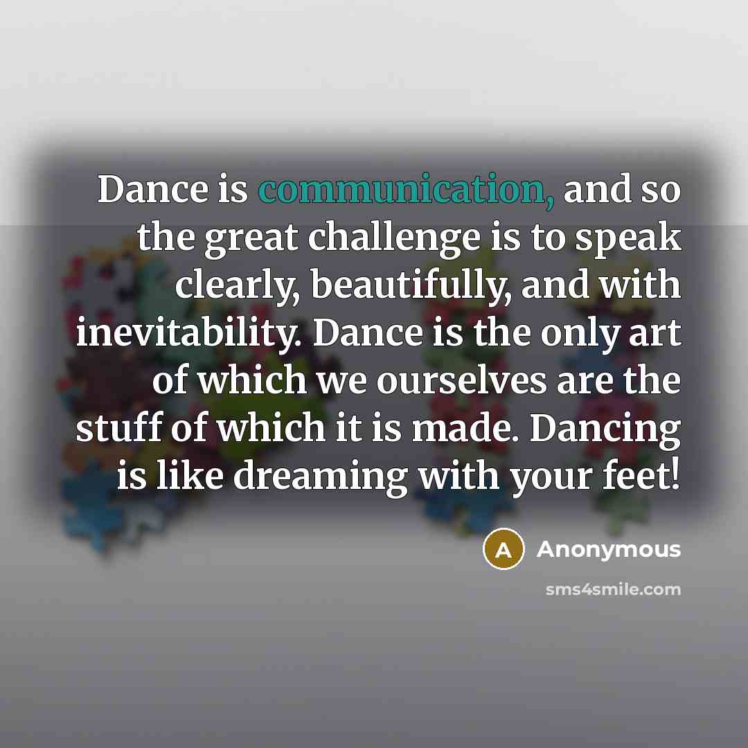 “Dance is communication, and so the great challenge is to speak clearly, beautifully, and with inevitability. Dance is the only art of which we ourselves are the stuff of which it is made. Dancing is like dreaming with your feet!” quote by Anonymous