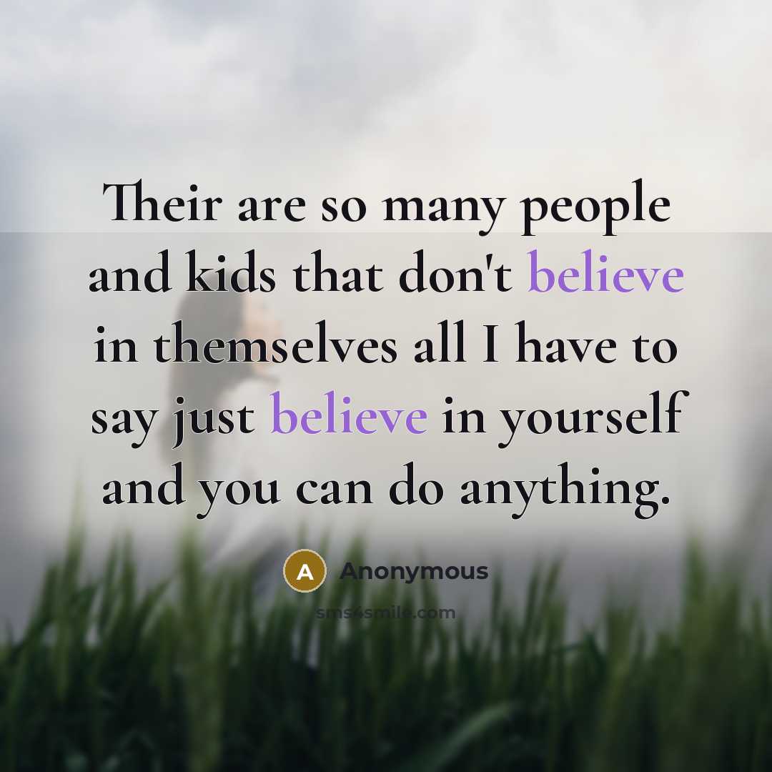 “Their are so many people and kids that don't believe in themselves all I have to say just believe in yourself and you can do anything.” quote by Anonymous