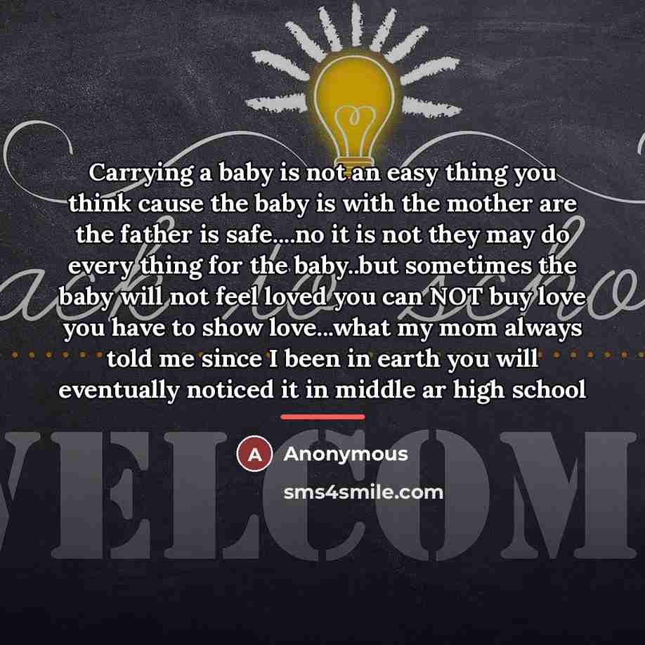 “Carrying a baby is not an easy thing you think cause the baby is with the mother are the father is safe....no it is not they may do every thing for the baby..but sometimes the baby will not feel loved you can NOT buy love you have to show love...what my mom always told me since I been in earth you…” quote by Anonymous