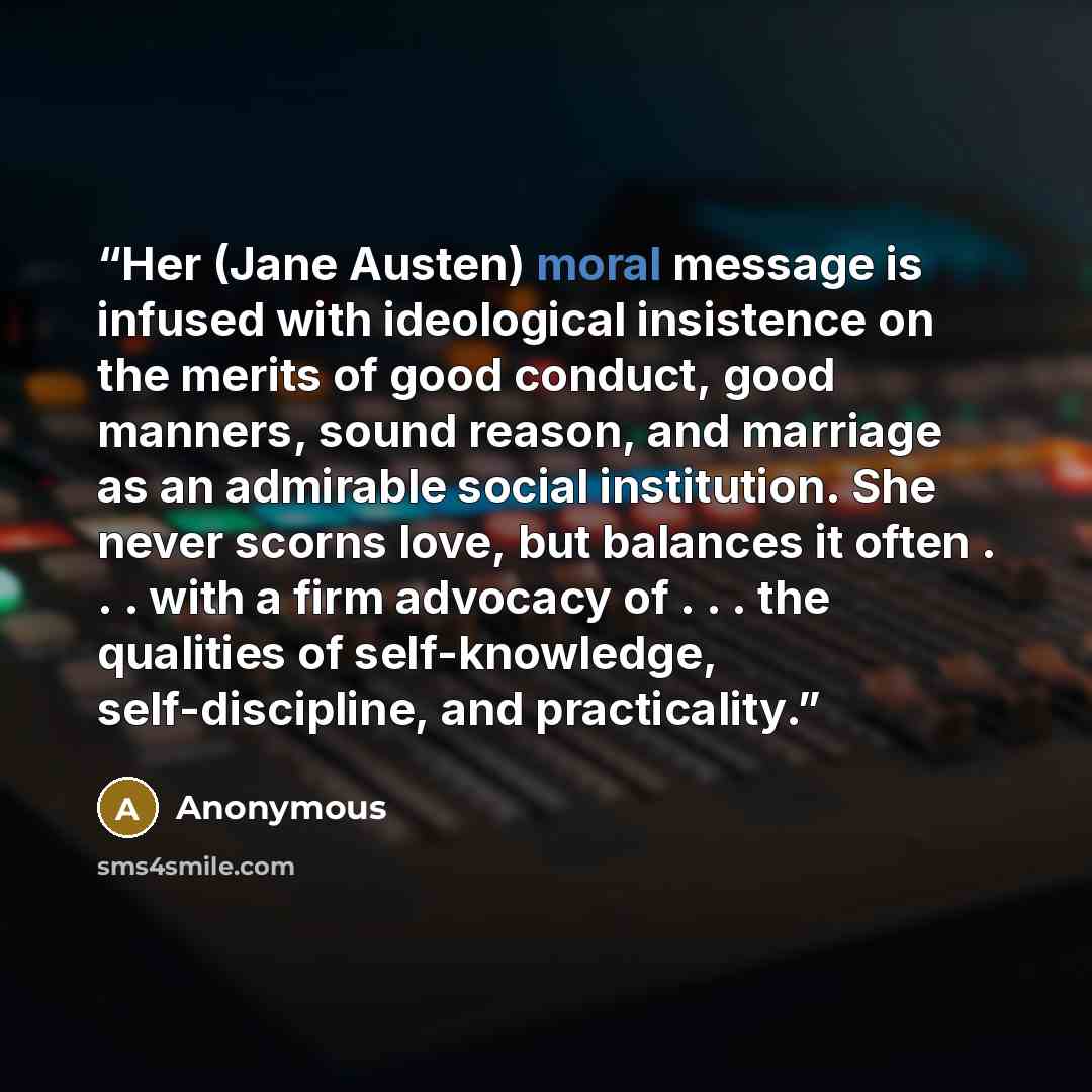 “Her (Jane Austen) moral message is infused with ideological insistence on the merits of good conduct, good manners, sound reason, and marriage as an admirable social institution. She never scorns love, but balances it often . . . with a firm advocacy of . . . the qualities of self-knowledge…” quote by Anonymous