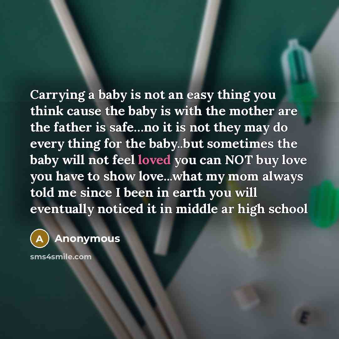 “Carrying a baby is not an easy thing you think cause the baby is with the mother are the father is safe…no it is not they may do every thing for the baby..but sometimes the baby will not feel loved you can NOT buy love you have to show love...what my mom always told me since I been in earth you…” quote by Anonymous