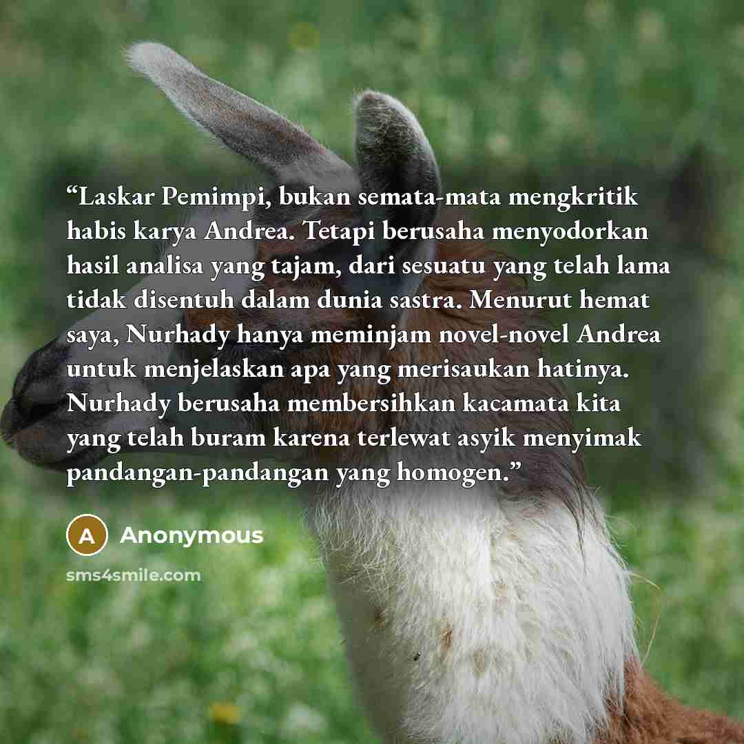 “Laskar Pemimpi, bukan semata-mata mengkritik habis karya Andrea. Tetapi berusaha menyodorkan hasil analisa yang tajam, dari sesuatu yang telah lama tidak disentuh dalam dunia sastra. Menurut hemat saya, Nurhady hanya meminjam novel-novel Andrea untuk menjelaskan apa yang merisaukan hatinya…” quote by Anonymous
