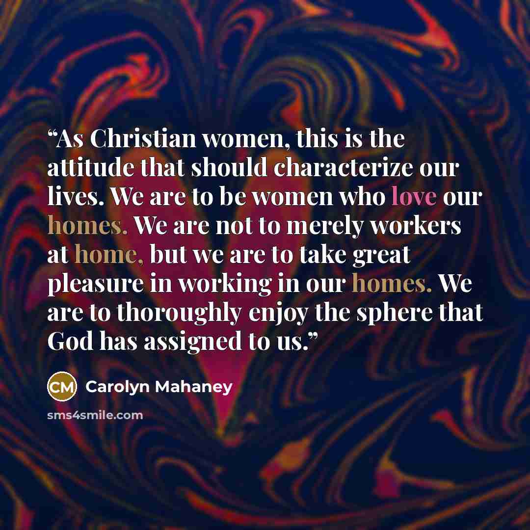 “As Christian women, this is the attitude that should characterize our lives. We are to be women who love our homes. We are not to merely workers at home, but we are to take great pleasure in working in our homes. We are to thoroughly enjoy the sphere that God has assigned to us.” quote by Carolyn Mahaney