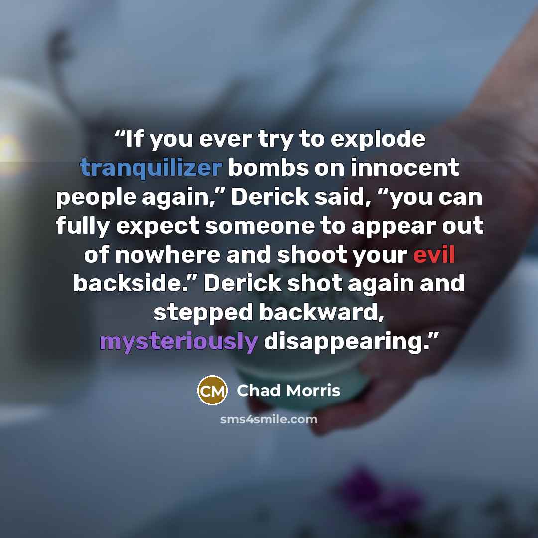 “If you ever try to explode tranquilizer bombs on innocent people again,” Derick said, “you can fully expect someone to appear out of nowhere and shoot your evil backside.” Derick shot again and stepped backward, mysteriously disappearing.” quote by Chad Morris