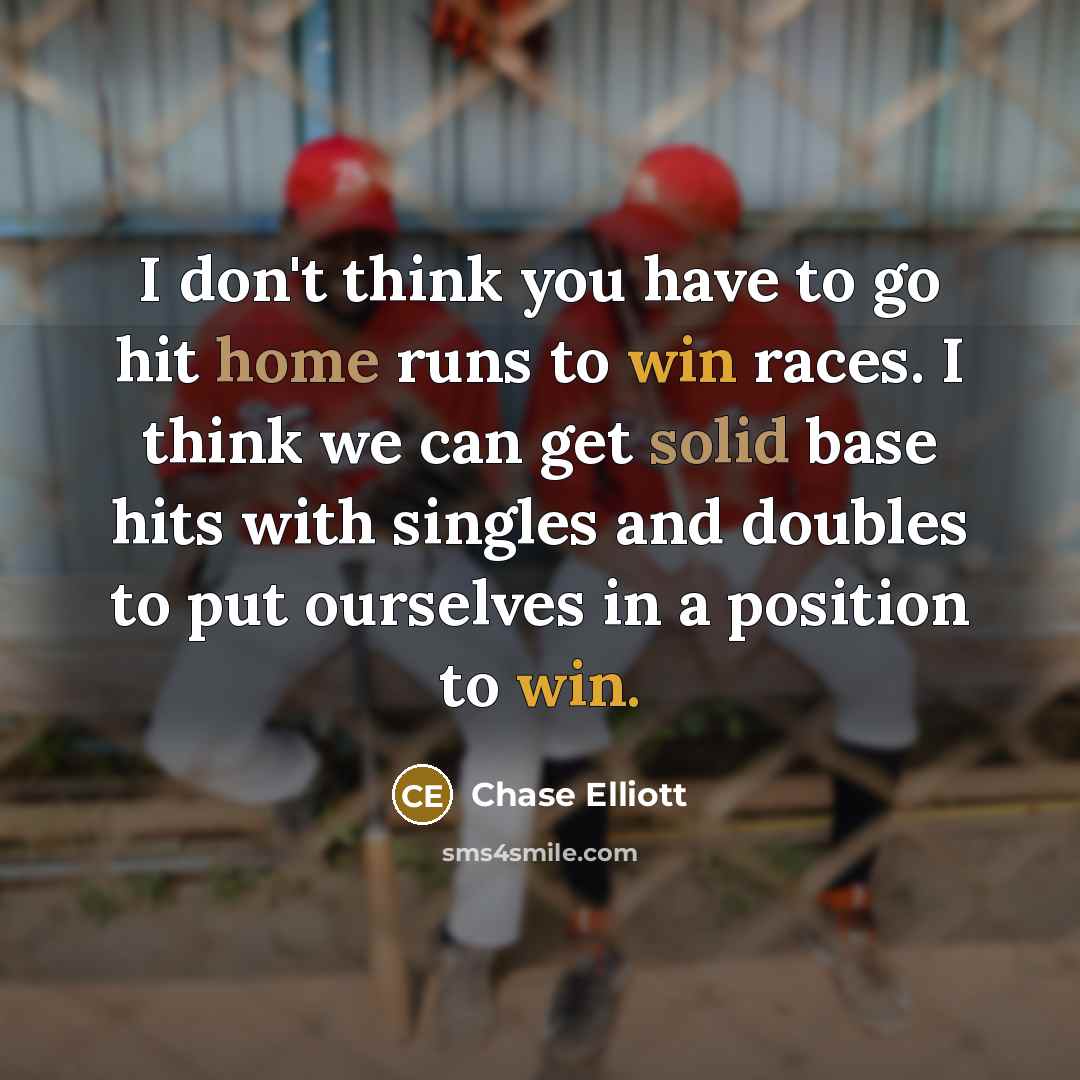 “I don't think you have to go hit home runs to win races. I think we can get solid base hits with singles and doubles to put ourselves in a position to win.” quote by Chase Elliott