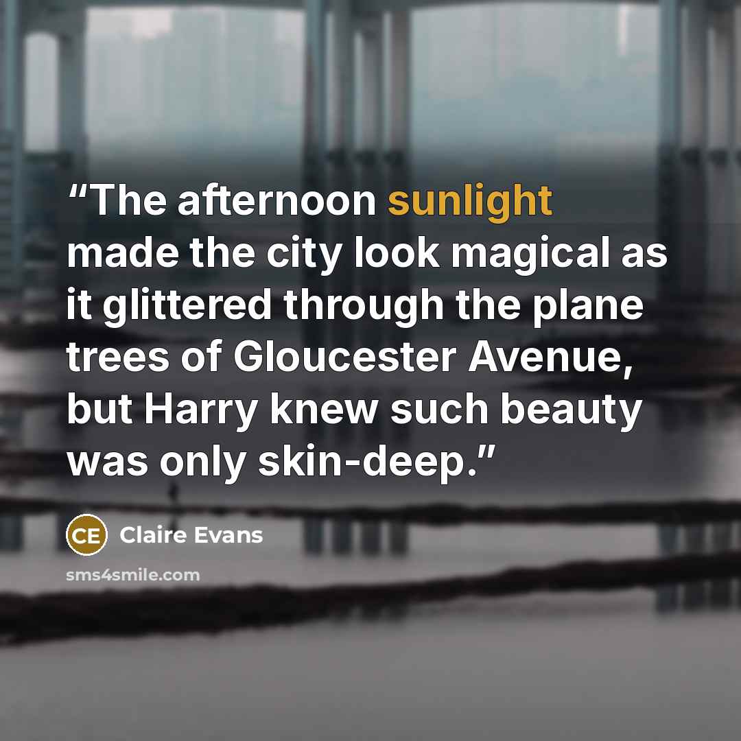 “The afternoon sunlight made the city look magical as it glittered through the plane trees of Gloucester Avenue, but Harry knew such beauty was only skin-deep.” quote by Claire Evans