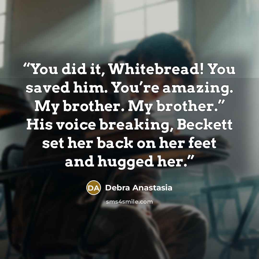 “You did it, Whitebread! You saved him. You’re amazing. My brother. My brother.” His voice breaking, Beckett set her back on her feet and hugged her.” quote by Debra Anastasia