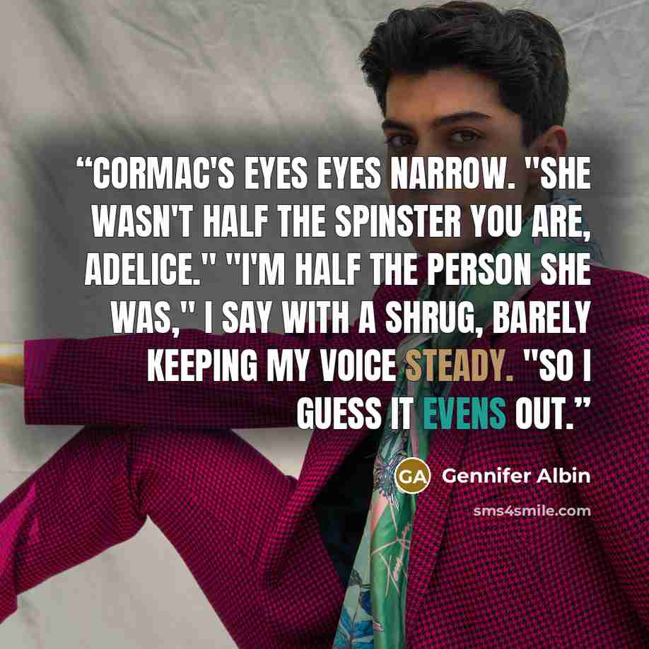 “Cormac's eyes eyes narrow. "She wasn't half the Spinster you are, Adelice." "I'm half the person she was," I say with a shrug, barely keeping my voice steady. "So I guess it evens out.” quote by Gennifer Albin
