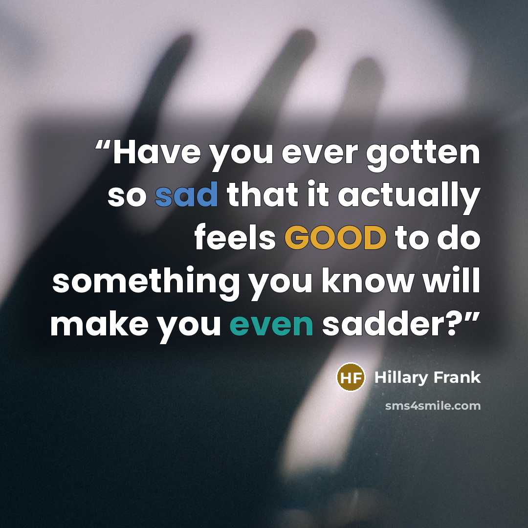 “Have you ever gotten so sad that it actually feels GOOD to do something you know will make you even sadder?” quote by Hillary Frank
