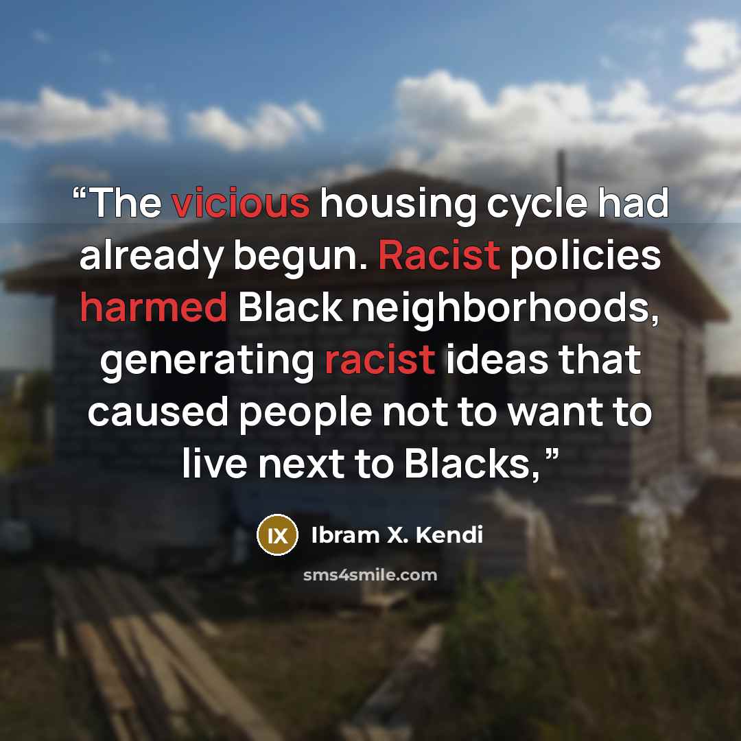 “The vicious housing cycle had already begun. Racist policies harmed Black neighborhoods, generating racist ideas that caused people not to want to live next to Blacks,” quote by Ibram X. Kendi
