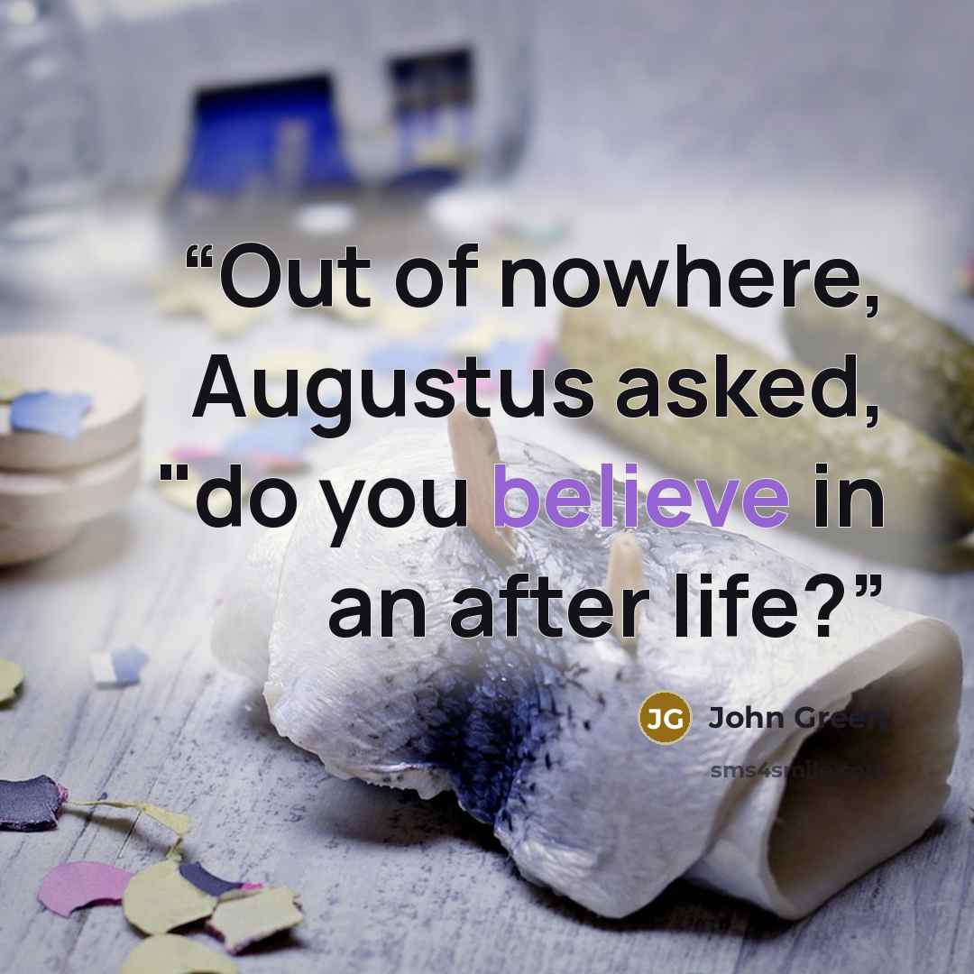 “Out of nowhere, Augustus asked, "do you believe in an after life?” quote by John Green