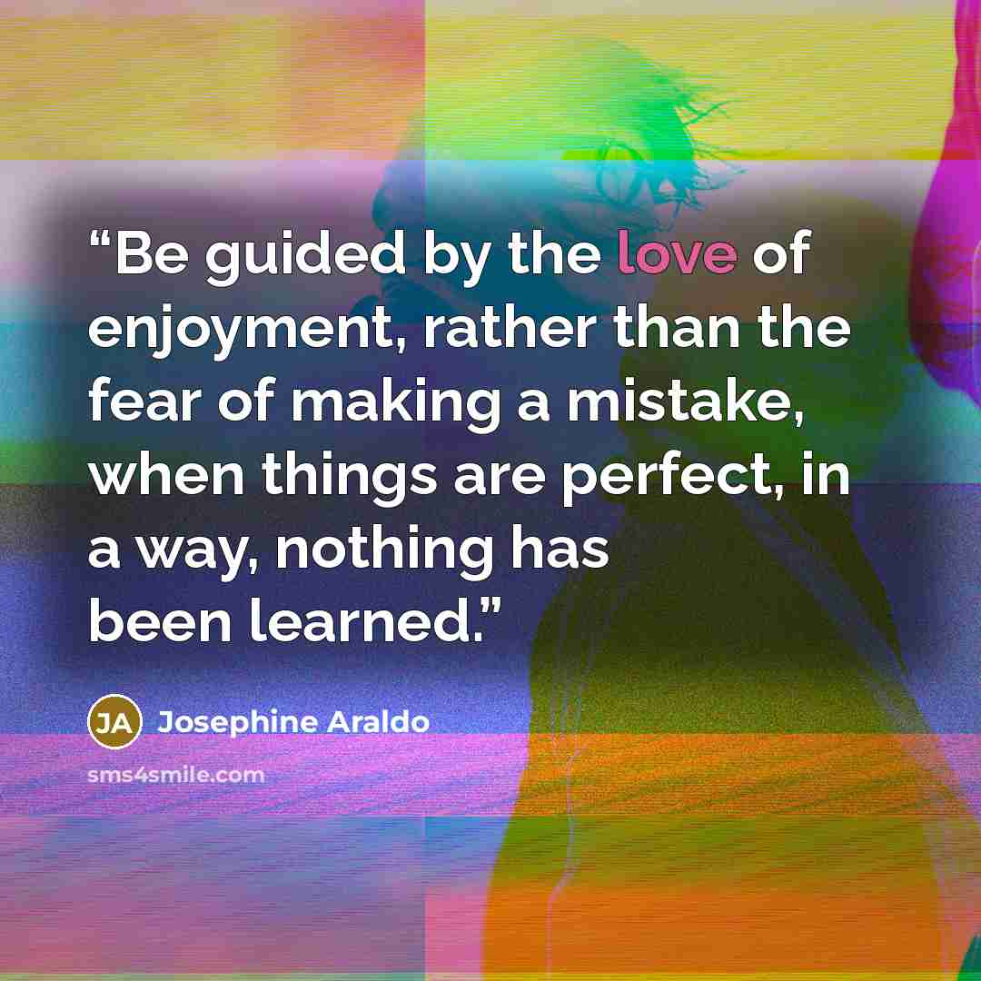 “Be guided by the love of enjoyment, rather than the fear of making a mistake, when things are perfect, in a way, nothing has been learned.” quote by Josephine Araldo