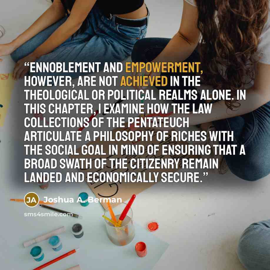“Ennoblement and empowerment, however, are not achieved in the theological or political realms alone. In this chapter, I examine how the law collections of the Pentateuch articulate a philosophy of riches with the social goal in mind of ensuring that a broad swath of the citizenry remain landed and…” quote by Joshua A. Berman