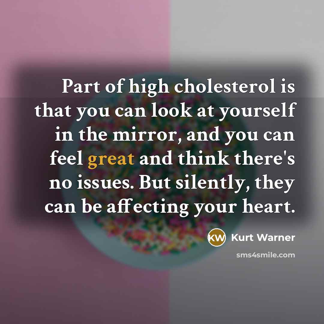 “Part of high cholesterol is that you can look at yourself in the mirror, and you can feel great and think there's no issues. But silently, they can be affecting your heart.” quote by Kurt Warner
