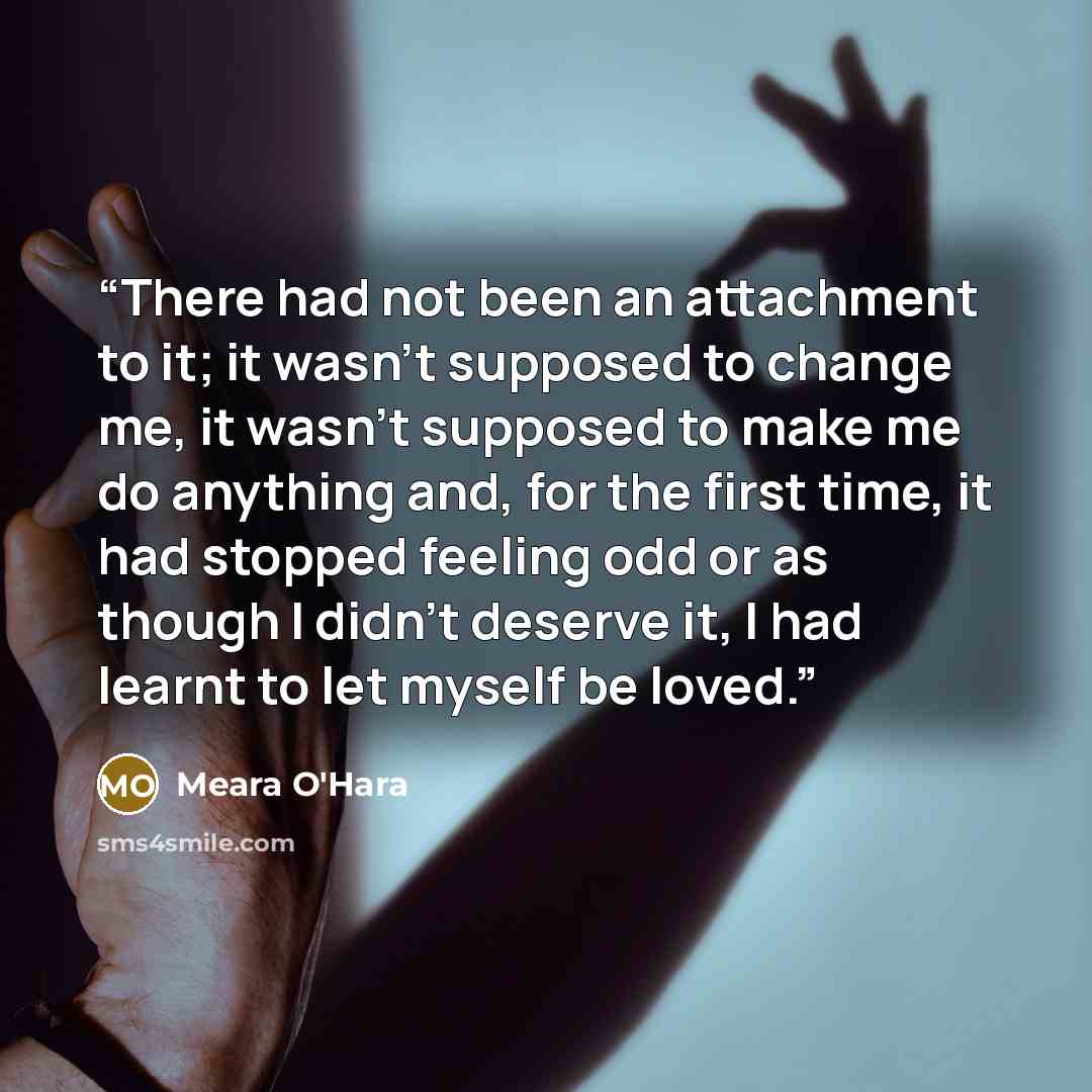“There had not been an attachment to it; it wasn't supposed to change me, it wasn't supposed to make me do anything and, for the first time, it had stopped feeling odd or as though I didn't deserve it, I had learnt to let myself be loved.” quote by Meara O'Hara