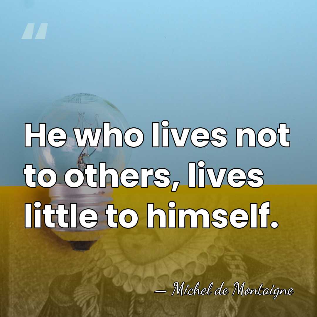 He who lives not to others, lives little to himself. - Michel de Montaigne