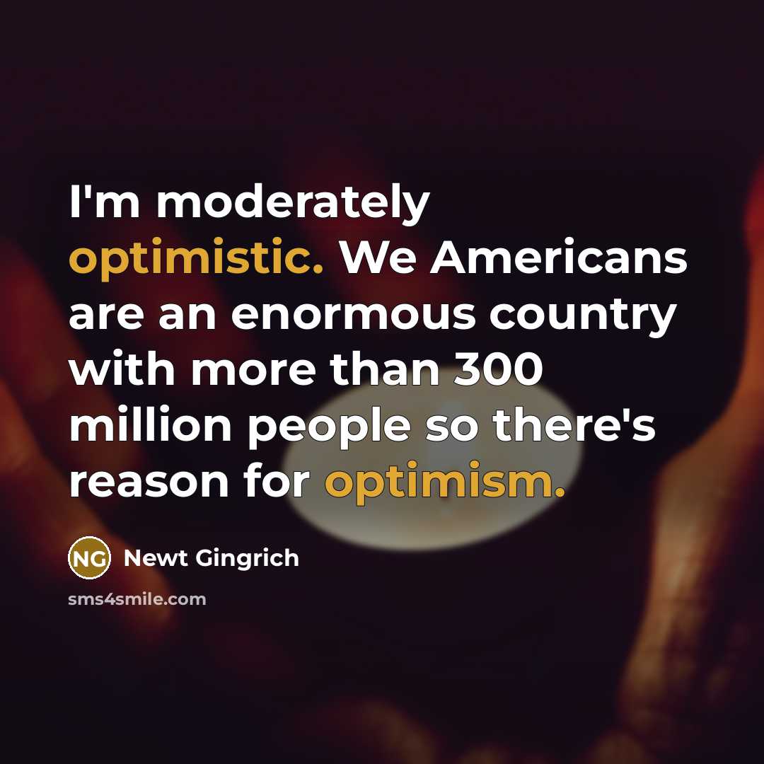 “I'm moderately optimistic. We Americans are an enormous country with more than 300 million people so there's reason for optimism.” quote by Newt Gingrich