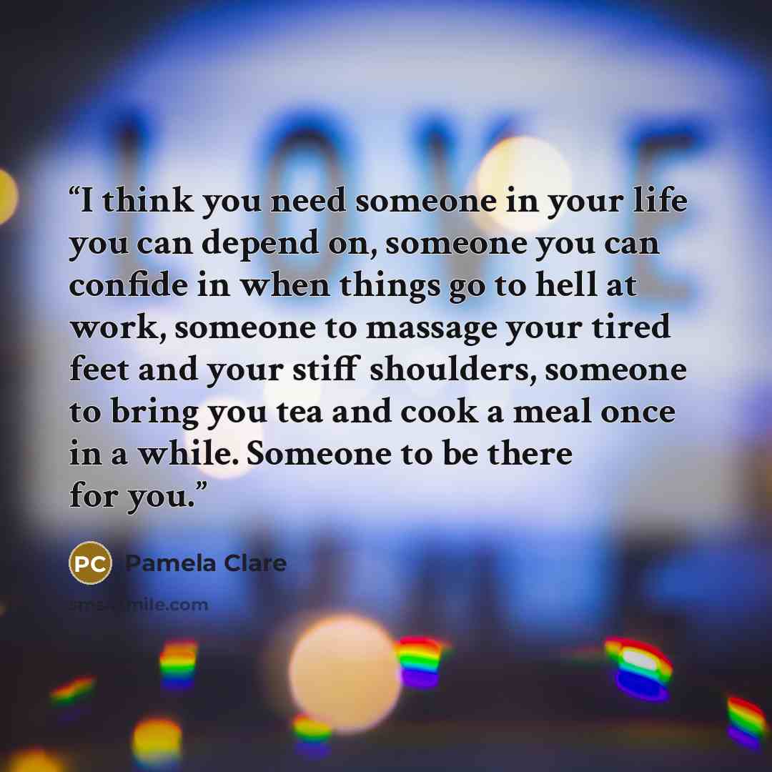“I think you need someone in your life you can depend on, someone you can confide in when things go to hell at work, someone to massage your tired feet and your stiff shoulders, someone to bring you tea and cook a meal once in a while. Someone to be there for you.” quote by Pamela Clare
