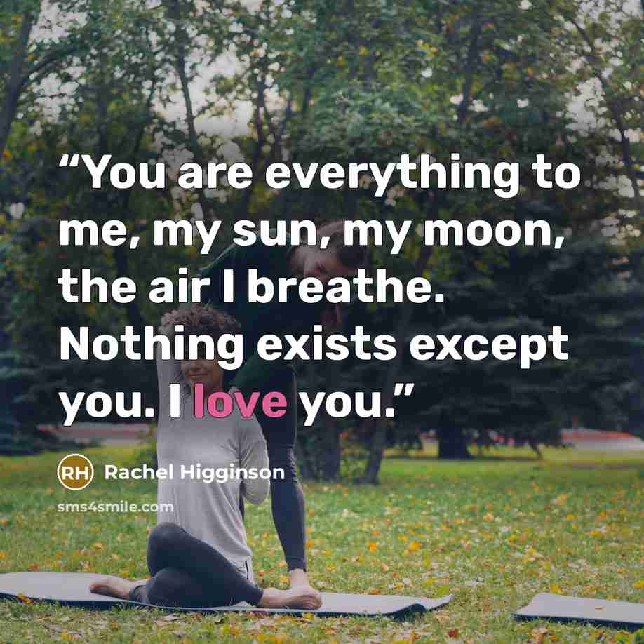 “You are everything to me, my sun, my moon, the air I breathe. Nothing exists except you. I love you.” quote by Rachel Higginson