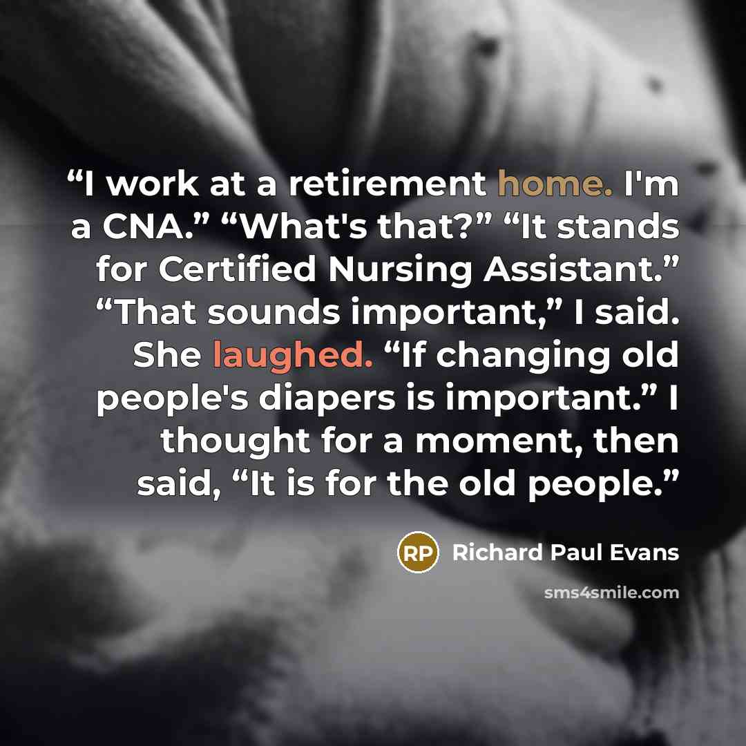“I work at a retirement home. I'm a CNA.” “What's that?” “It stands for Certified Nursing Assistant.” “That sounds important,” I said. She laughed. “If changing old people's diapers is important.” I thought for a moment, then said, “It is for the old people.” quote by Richard Paul Evans