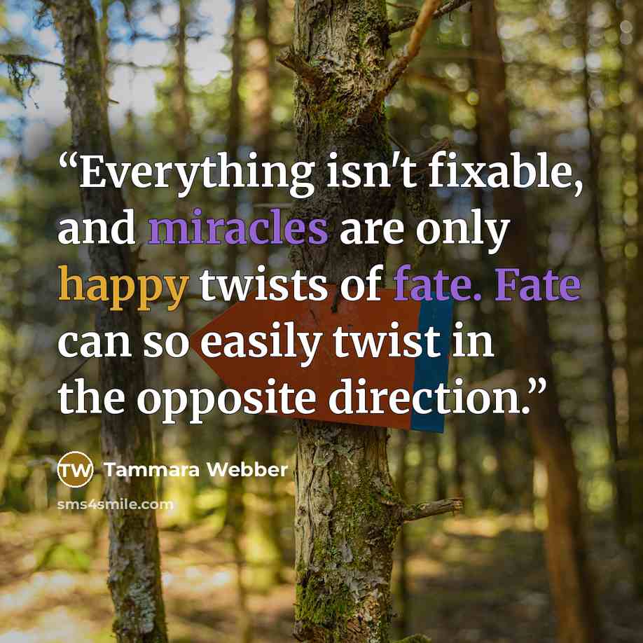 “Everything isn't fixable, and miracles are only happy twists of fate. Fate can so easily twist in the opposite direction.” quote by Tammara Webber
