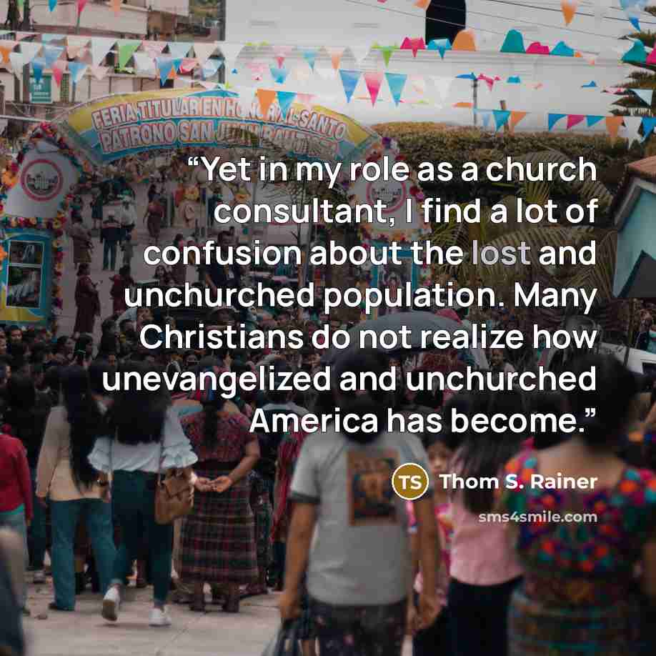 “Yet in my role as a church consultant, I find a lot of confusion about the lost and unchurched population. Many Christians do not realize how unevangelized and unchurched America has become.” quote by Thom S. Rainer