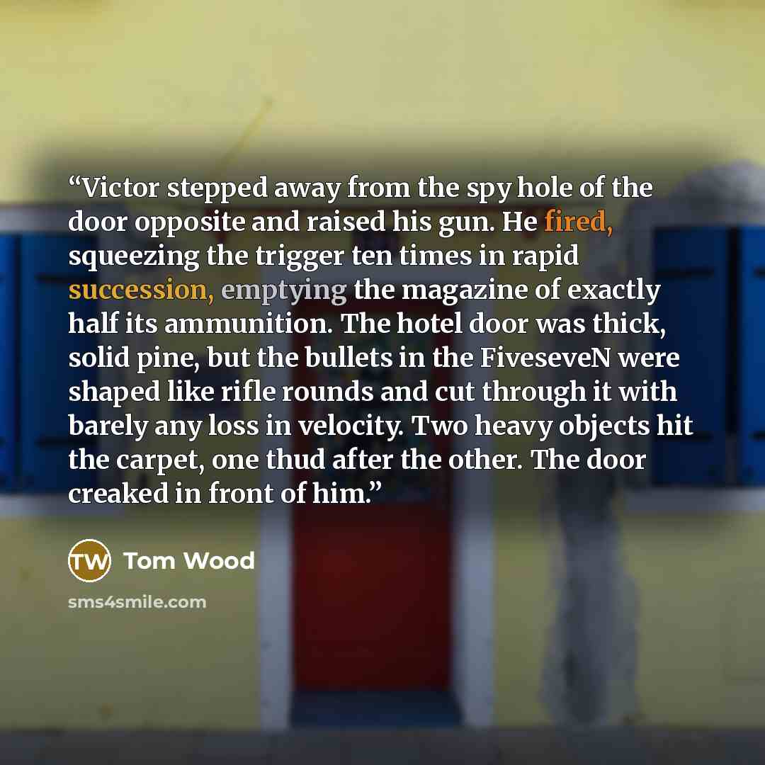 “Victor stepped away from the spy hole of the door opposite and raised his gun. He fired, squeezing the trigger ten times in rapid succession, emptying the magazine of exactly half its ammunition. The hotel door was thick, solid pine, but the bullets in the FiveseveN were shaped like rifle rounds…” quote by Tom Wood