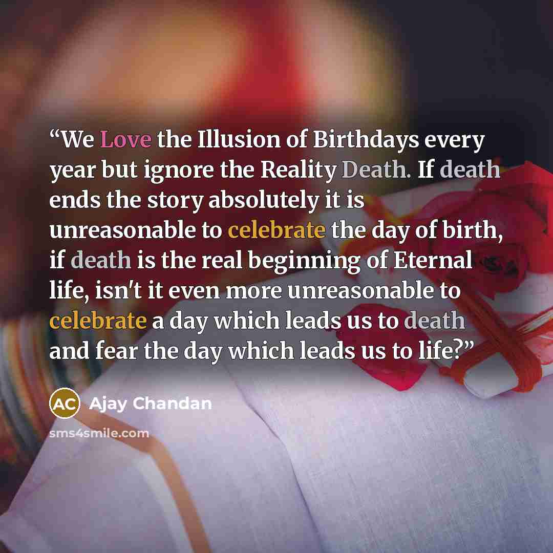 “We Love the Illusion of Birthdays every year but ignore the Reality Death. If death ends the story absolutely it is unreasonable to celebrate the day of birth, if death is the real beginning of Eternal life, isn't it even more unreasonable to celebrate a day which leads us to death and fear the…” quote by Ajay Chandan