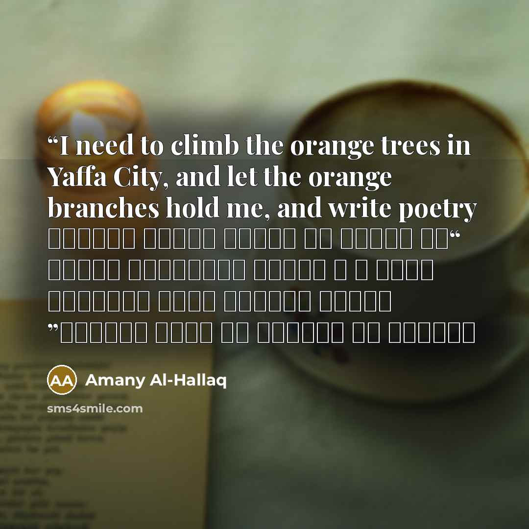 “I need to climb the orange trees in Yaffa City, and let the orange branches hold me, and write poetry “كم أتمنى أن أتسلق أشجار برتقال يافا ، و سأسمح لبرتقالة تلفها رائحة حكايات جدتي وتسكنها طفولتي أن تحملني كي أكتب الشعر٠” quote by Amany Al-Hallaq
