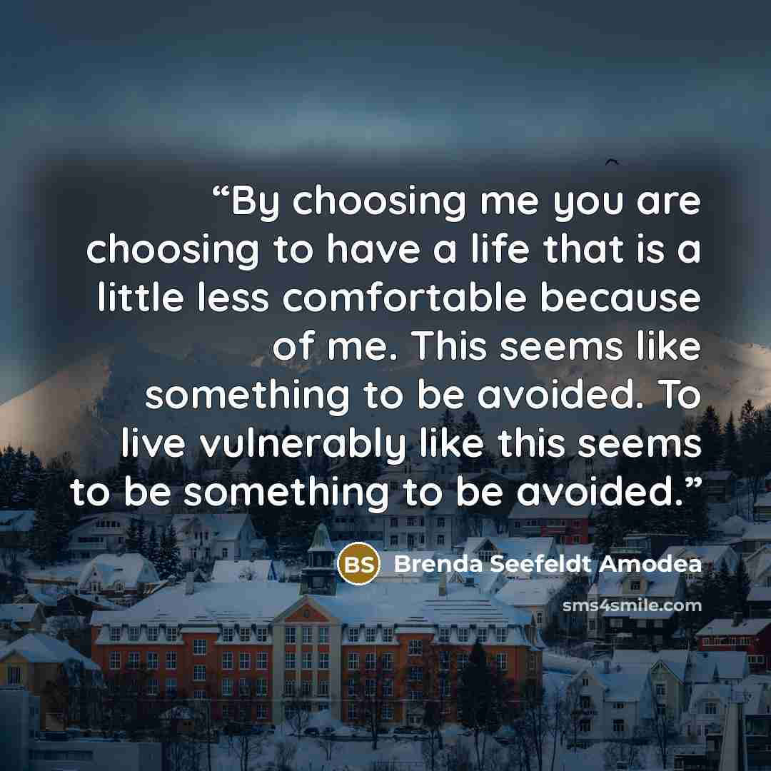 “By choosing me you are choosing to have a life that is a little less comfortable because of me. This seems like something to be avoided. To live vulnerably like this seems to be something to be avoided.” quote by Brenda Seefeldt Amodea