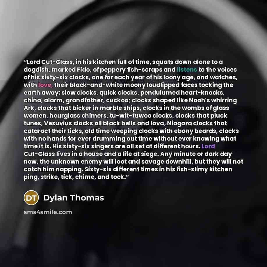 “Lord Cut-Glass, in his kitchen full of time, squats down alone to a dogdish, marked Fido, of peppery fish-scraps and listens to the voices of his sixty-six clocks, one for each year of his loony age, and watches, with love, their black-and-white moony loudlipped faces tocking the earth away: slow…” quote by Dylan Thomas