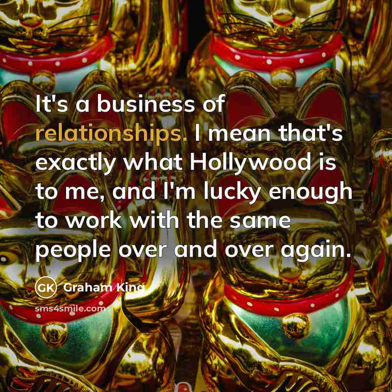 “It's a business of relationships. I mean that's exactly what…” quote by Graham King