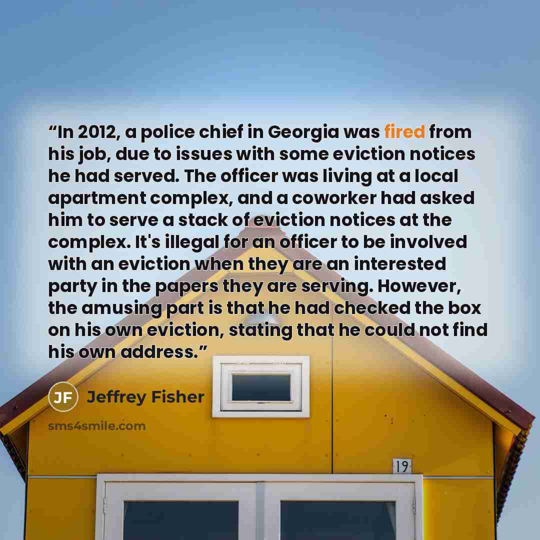 “In 2012, a police chief in Georgia was fired from his job, due to issues with some eviction notices he had served. The officer was living at a local apartment complex, and a coworker had asked him to serve a stack of eviction notices at the complex. It's illegal for an officer to be involved with…” quote by Jeffrey Fisher