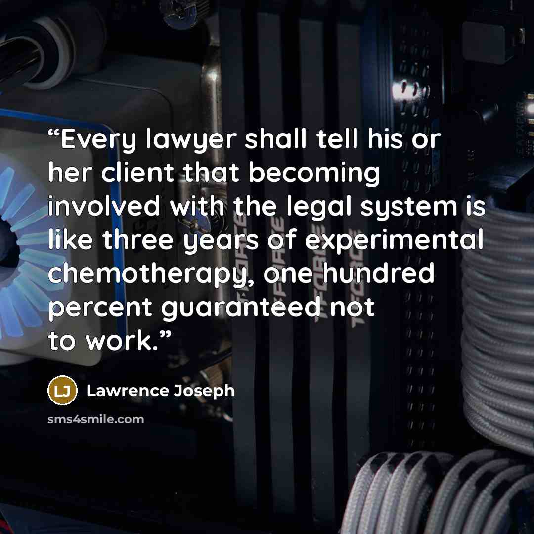 “Every lawyer shall tell his or her client that becoming involved with the legal system is like three years of experimental chemotherapy, one hundred percent guaranteed not to work.” quote by Lawrence Joseph